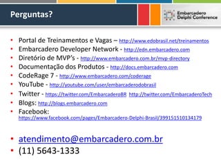 Perguntas?
• Portal de Treinamentos e Vagas – http://www.edobrasil.net/treinamentos
• Embarcadero Developer Network - http://edn.embarcadero.com
• Diretório de MVP’s - http://www.embarcadero.com.br/mvp-directory
• Documentação dos Produtos - http://docs.embarcadero.com
• CodeRage 7 - http://www.embarcadero.com/coderage
• YouTube - http://youtube.com/user/embarcaderodobrasil
• Twitter - https://twitter.com/EmbarcaderoBR http://twitter.com/EmbarcaderoTech
• Blogs: http://blogs.embarcadero.com
• Facebook:
https://www.facebook.com/pages/Embarcadero-Delphi-Brasil/399151510134179
• atendimento@embarcadero.com.br
• (11) 5643-1333
 