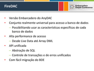 FireDAC
• Versão Embarcadero do AnyDAC
• Conjunto realmente universal para acesso a banco de dados
– Possibilitando usar as características especificas de cada
banco de dados
• Alta performance de acesso
– Desde Live Data até Array DML
• API unificada
– Abstração de SQL
– Controle de transações e de erros unificados
• Com fácil migração do BDE
 