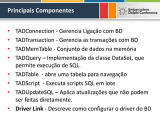 Principais Componentes
• TADConnection - Gerencia Ligação com BD
• TADTransaction - Gerencia as transações com BD
• TADMemTable - Conjunto de dados na memória
• TADQuery – Implementação da classe DataSet, que
permite execução de SQL.
• TADTable - abre uma tabela para navegação
• TADScript - Executa scripts SQL em lote
• TADUpdateSQL – Aplica atualizações que não podem
ser feitas diretamente.
• Driver Link - Descreve como configurar o driver do BD
 