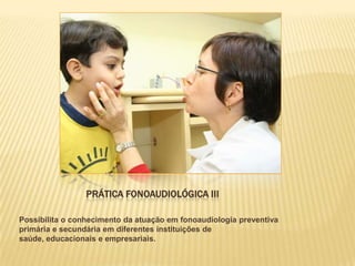 PRÁTICA FONOAUDIOLÓGICA III

Possibilita o conhecimento da atuação em fonoaudiologia preventiva
primária e secundária em diferentes instituições de
saúde, educacionais e empresariais.
 
