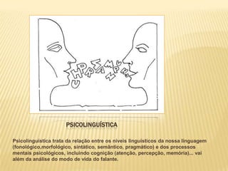 PSICOLINGUÍSTICA

Psicolinguística trata da relação entre os níveis linguísticos da nossa linguagem
(fonológico,morfológico, sintático, semântico, pragmático) e dos processos
mentais psicológicos, incluindo cognição (atenção, percepção, memória)... vai
além da análise do modo de vida do falante.
 
