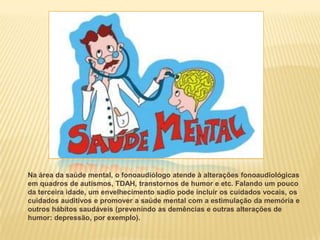 Na área da saúde mental, o fonoaudiólogo atende à alterações fonoaudiológicas
em quadros de autismos, TDAH, transtornos de humor e etc. Falando um pouco
da terceira idade, um envelhecimento sadio pode incluir os cuidados vocais, os
cuidados auditivos e promover a saúde mental com a estimulação da memória e
outros hábitos saudáveis (prevenindo as demências e outras alterações de
humor: depressão, por exemplo).
 