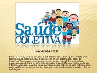 SAÚDE COLETIVA II

Saúde coletiva, envolve um grupo pré-determinado, como por exemplo uma
família, uma escola, uma rua ou membros de um determinado local de
trabalho...Tem aspectos em comum com a saúde mental. Por exemplo, o
estresse é um sintoma de alteração da saúde mental. Mas preveni-lo pode ser
interesse da saúde coletiva numa população com hábitos de vida estressantes.
A dependência de craque é outro exemplo onde saúde mental e saúde coletiva
se integram.
 