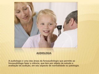 AUDIOLOGIA

A audiologia é uma das áreas da fonoaudiologia que permite ao
fonoaudiólogo fazer a ciência, que tem por objeto de estudo a
avaliação da audição, em seu aspecto de normalidade ou patologia.
 