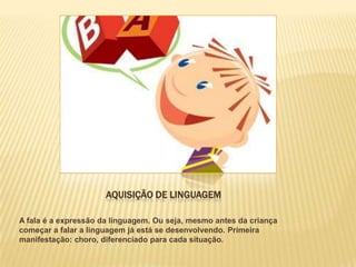 AQUISIÇÃO DE LINGUAGEM

A fala é a expressão da linguagem. Ou seja, mesmo antes da criança
começar a falar a linguagem já está se desenvolvendo. Primeira
manifestação: choro, diferenciado para cada situação.
 
