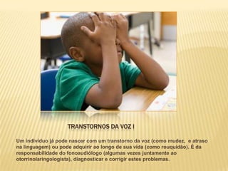 TRANSTORNOS DA VOZ I

Um indivíduo já pode nascer com um transtorno da voz (como mudez, e atraso
na linguagem) ou pode adquirir ao longo de sua vida (como rouquidão). É da
responsabilidade do fonoaudiólogo (algumas vezes juntamente ao
otorrinolaringologista), diagnosticar e corrigir estes problemas.
 