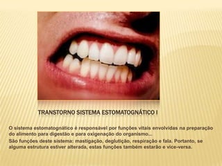 TRANSTORNO SISTEMA ESTOMATOGNÁTICO I

O sistema estomatognático é responsável por funções vitais envolvidas na preparação
do alimento para digestão e para oxigenação do organismo...
São funções deste sistema: mastigação, deglutição, respiração e fala. Portanto, se
alguma estrutura estiver alterada, estas funções também estarão e vice-versa.
 