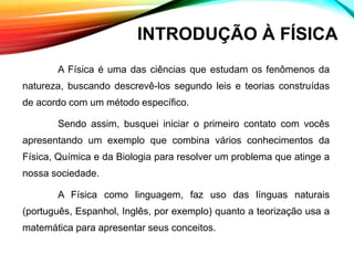 A Física é uma das ciências que estudam os fenômenos da
natureza, buscando descrevê-los segundo leis e teorias construídas
de acordo com um método específico.
Sendo assim, busquei iniciar o primeiro contato com vocês
apresentando um exemplo que combina vários conhecimentos da
Física, Química e da Biologia para resolver um problema que atinge a
nossa sociedade.
A Física como linguagem, faz uso das línguas naturais
(português, Espanhol, Inglês, por exemplo) quanto a teorização usa a
matemática para apresentar seus conceitos.
INTRODUÇÃO À FÍSICA
 