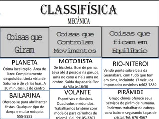 RIO-NITEROI
Vendo ponte sobre baía da
Guanabara, com tudo que tem
em cima, incluindo 17 veículos
importados novinhos tel62-7889
MOTORISTA
De bicicleta. Bom de perna.
Leva até 3 pessoas na garupa,
uma no cano e mais uma no
ombro. Saída da padaria Flor
da Vila às 16:30
PLANETA
Ótima localização. Área de
lazer. Completamente
despoluÍdo. Linda vista de
Saturno e de várias luas. A
30 minutos luz do centro
BAILARINA
Oferece-se para abrilhantar
festas. Qualquer tipo de
dança e muito rodopio.
555-5555
VVOLANTE
Esportivos e clássicos.
Quadrados e redondos.
Trabalhamos também com
modelos para carrinhos de
rolemã. Cel. 99105-2267
PIRÂMIDE
Grupo chinês oferece seus
serviços de pirâmide humana.
Podemos trabalhar de cabeça
para baixo e segurando taças de
cristal. Tel: 676 4567
 
