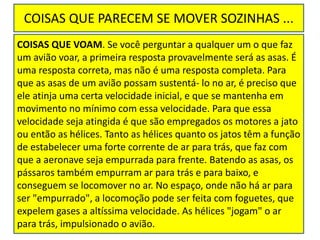 COISAS QUE PARECEM SE MOVER SOZINHAS ...
COISAS QUE VOAM. Se você perguntar a qualquer um o que faz
um avião voar, a primeira resposta provavelmente será as asas. É
uma resposta correta, mas não é uma resposta completa. Para
que as asas de um avião possam sustentá- lo no ar, é preciso que
ele atinja uma certa velocidade inicial, e que se mantenha em
movimento no mínimo com essa velocidade. Para que essa
velocidade seja atingida é que são empregados os motores a jato
ou então as hélices. Tanto as hélices quanto os jatos têm a função
de estabelecer uma forte corrente de ar para trás, que faz com
que a aeronave seja empurrada para frente. Batendo as asas, os
pássaros também empurram ar para trás e para baixo, e
conseguem se locomover no ar. No espaço, onde não há ar para
ser "empurrado", a locomoção pode ser feita com foguetes, que
expelem gases a altíssima velocidade. As hélices "jogam" o ar
para trás, impulsionado o avião.
 
