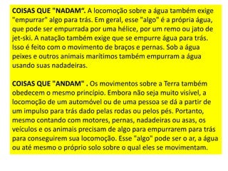 COISAS QUE "NADAM“. A locomoção sobre a água também exige
"empurrar" algo para trás. Em geral, esse "algo" é a própria água,
que pode ser empurrada por uma hélice, por um remo ou jato de
jet-ski. A natação também exige que se empurre água para trás.
Isso é feito com o movimento de braços e pernas. Sob a água
peixes e outros animais marítimos também empurram a água
usando suas nadadeiras.
COISAS QUE "ANDAM" . Os movimentos sobre a Terra também
obedecem o mesmo princípio. Embora não seja muito visível, a
locomoção de um automóvel ou de uma pessoa se dá a partir de
um impulso para trás dado pelas rodas ou pelos pés. Portanto,
mesmo contando com motores, pernas, nadadeiras ou asas, os
veículos e os animais precisam de algo para empurrarem para trás
para conseguirem sua locomoção. Esse "algo" pode ser o ar, a água
ou até mesmo o próprio solo sobre o qual eles se movimentam.
 