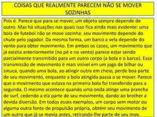 COISAS QUE REALMENTE PARECEM NÃO SE MOVER
SOZINHAS
Pois é. Parece que para se mover, um objeto sempre depende de
outro. Mas há situações nas quais isso fica ainda mais evidente: uma
bola de futebol não se move sozinha: seu movimento depende do
chute pelo jogador. Da mesma forma, um barco a vela depende do
vento para obter movimento. Em ambos os casos, um movimento que
já existia anteriormente (no pé e no vento) parece estar sendo
parcialmente transmitido para um outro corpo (a bola e o barco). Essa
transmissão de movimento é mais visível em um jogo de bilhar ou
sinuca, quando uma bola, ao atingir outra em cheio, perde boa parte
de seu movimento, enquanto a bola atingida passa a se mover. Parece
que o movimento que estava na primeira bola foi transferido para a
segunda. O mesmo acontece quando uma onda atinge uma prancha
de surf, cedendo a ela parte de seu movimento, dando ao brother a
devida diversão. Em todos esses exemplos, um corpo sem motor ou
alguma outra fonte de propulsão própria, obtém seu movimento de
um outro que já se movia antes, retirando-lhe parte de seu mov.
 