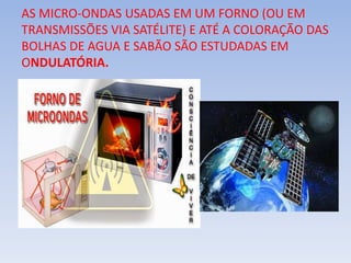 AS MICRO-ONDAS USADAS EM UM FORNO (OU EM
TRANSMISSÕES VIA SATÉLITE) E ATÉ A COLORAÇÃO DAS
BOLHAS DE AGUA E SABÃO SÃO ESTUDADAS EM
ONDULATÓRIA.
 