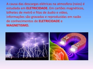 A causa das descargas elétricas na atmosfera (raios) é
estudada em ELETRICIDADE. Em cartões magnéticos,
bilhetes de metrô e fitas de áudio e vídeo,
informações são gravadas e reproduzidas em razão
de conhecimentos de ELETRICIDADE e
MAGNETISMO.
 
