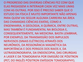O PROGRESSO DAS DIVERSAS CIÊNCIAS FEZ COM QUE
ELAS PASSASSEM A INTERAGIR CADA VEZ MAIS UMAS
COM AS OUTRAS. POR ISSO É PRECISO SABER QUE O
ESTUDO DA FÍSICA É MUITO IMPORTANTE NÃO APENAS
PARA QUEM VAI SEGUIR ALGUMA CARREIRA NA ÁREA
DAS CHAMADAS CIÊNCIAS EXATAS, COMO A
ENGENHARIA, A GEOLOGIA, A QUÍMICA, ENTRE OUTRAS,
MAS TAMBÉM É FUNDAMENTAL NA BIOLOGIA E,
CONSEQUENTEMENTE, NA MEDICINA. BASTA LEMBRAR,
POR EXEMPLO, DA TRANSMISSÃO DOS IMPULSOS
NERVOSOS (SINAIS ELÉTRICOS) ATRAVÉS DOS
NEURÔNIOS, DA RESSONÂNCIA MAGNÉTICA DA
IMPORTÂNCIA E DOS PERIGOS DOS RAIOS X, DA
ULTRASSONOGRAFIA, DA ENDOSCOPIA, DAS CIRURGIAS
A LASER E DA TOMOGRAFIA POR EMISSÃO DE PÓSITRON
(PET, DO INGLÊS PÓSITRON EMÍSSION TOMOGRAPHY).
 