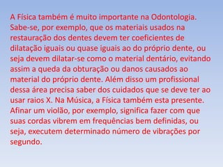 A Física também é muito importante na Odontologia.
Sabe-se, por exemplo, que os materiais usados na
restauração dos dentes devem ter coeficientes de
dilatação iguais ou quase iguais ao do próprio dente, ou
seja devem dilatar-se como o material dentário, evitando
assim a queda da obturação ou danos causados ao
material do próprio dente. Além disso um profissional
dessa área precisa saber dos cuidados que se deve ter ao
usar raios X. Na Música, a Física também esta presente.
Afinar um violão, por exemplo, significa fazer com que
suas cordas vibrem em frequências bem definidas, ou
seja, executem determinado número de vibrações por
segundo.
 
