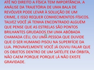 ATÉ NO DIREITO A FÍSICA TEM IMPORTÂNCIA. A
ANÁLISE DA TRAJETÓRIA DE UMA BALA DE
REVÓLVER PODE LEVAR À SOLUÇÃO DE UM
CRIME, E ISSO REQUER CONHECIMENTOS FÍSICOS.
TALVEZ VOCÊ JÁ TENHA ENCONTRADO ALGUÉM
QUE PENSE QUE AS ESTRELAS SÃO PONTOS
BRILHANTES GRUDADOS EM UMA ABÓBADA
CHAMADA CÉU, OU UMA PESSOA QUE DUVIDE
QUE O SER HUMANO PISOU NA SUPERFÍCIE DA
LUA. PROVAVELMENTE VOCÊ JÁ OUVIU FALAR QUE
OS OBJETOS DENTRO DE UM SATÉLITE EM ÓRBITA,
NÃO CAEM PORQUE PORQUE LÁ NÃO EXISTE
GRAVIDADE.
 