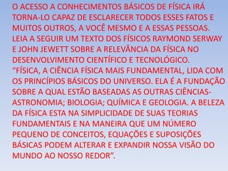 O ACESSO A CONHECIMENTOS BÁSICOS DE FÍSICA IRÁ
TORNA-LO CAPAZ DE ESCLARECER TODOS ESSES FATOS E
MUITOS OUTROS, A VOCÊ MESMO E A ESSAS PESSOAS.
LEIA A SEGUIR UM TEXTO DOS FÍSICOS RAYMOND SERWAY
E JOHN JEWETT SOBRE A RELEVÂNCIA DA FÍSICA NO
DESENVOLVIMENTO CIENTÍFICO E TECNOLÓGICO.
“FÍSICA, A CIÊNCIA FÍSICA MAIS FUNDAMENTAL, LIDA COM
OS PRINCÍPIOS BÁSICOS DO UNIVERSO. ELA É A FUNDAÇÃO
SOBRE A QUAL ESTÃO BASEADAS AS OUTRAS CIÊNCIAS-
ASTRONOMIA; BIOLOGIA; QUÍMICA E GEOLOGIA. A BELEZA
DA FÍSICA ESTA NA SIMPLICIDADE DE SUAS TEORIAS
FUNDAMENTAIS E NA MANEIRA QUE UM NÚMERO
PEQUENO DE CONCEITOS, EQUAÇÕES E SUPOSIÇÕES
BÁSICAS PODEM ALTERAR E EXPANDIR NOSSA VISÃO DO
MUNDO AO NOSSO REDOR”.
 