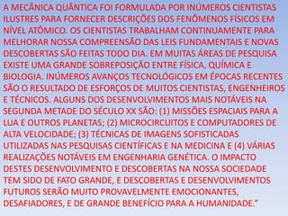 A MECÂNICA QUÂNTICA FOI FORMULADA POR INÚMEROS CIENTISTAS
ILUSTRES PARA FORNECER DESCRIÇÕES DOS FENÔMENOS FÍSICOS EM
NÍVEL ATÔMICO. OS CIENTISTAS TRABALHAM CONTINUAMENTE PARA
MELHORAR NOSSA COMPREENSÃO DAS LEIS FUNDAMENTAIS E NOVAS
DESCOBERTAS SÃO FEITAS TODO DIA. EM MUITAS ÁREAS DE PESQUISA
EXISTE UMA GRANDE SOBREPOSIÇÃO ENTRE FÍSICA, QUÍMICA E
BIOLOGIA. INÚMEROS AVANÇOS TECNOLÓGICOS EM ÉPOCAS RECENTES
SÃO O RESULTADO DE ESFORÇOS DE MUITOS CIENTISTAS, ENGENHEIROS
E TÉCNICOS. ALGUNS DOS DESENVOLVIMENTOS MAIS NOTÁVEIS NA
SEGUNDA METADE DO SÉCULO XX SÃO: (1) MISSÕES ESPACIAIS PARA A
LUA E OUTROS PLANETAS; (2) MICROCIRCUITOS E COMPUTADORES DE
ALTA VELOCIDADE; (3) TÉCNICAS DE IMAGENS SOFISTICADAS
UTILIZADAS NAS PESQUISAS CIENTÍFICAS E NA MEDICINA E (4) VÁRIAS
REALIZAÇÕES NOTÁVEIS EM ENGENHARIA GENÉTICA. O IMPACTO
DESTES DESENVOLVIMENTO E DESCOBERTAS NA NOSSA SOCIEDADE
TEM SIDO DE FATO GRANDE, E DESCOBERTAS E DESENVOLVIMENTOS
FUTUROS SERÃO MUITO PROVAVELMENTE EMOCIONANTES,
DESAFIADORES, E DE GRANDE BENEFÍCIO PARA A HUMANIDADE.”
 