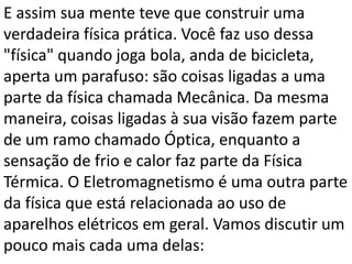 E assim sua mente teve que construir uma
verdadeira física prática. Você faz uso dessa
"física" quando joga bola, anda de bicicleta,
aperta um parafuso: são coisas ligadas a uma
parte da física chamada Mecânica. Da mesma
maneira, coisas ligadas à sua visão fazem parte
de um ramo chamado Óptica, enquanto a
sensação de frio e calor faz parte da Física
Térmica. O Eletromagnetismo é uma outra parte
da física que está relacionada ao uso de
aparelhos elétricos em geral. Vamos discutir um
pouco mais cada uma delas:
 