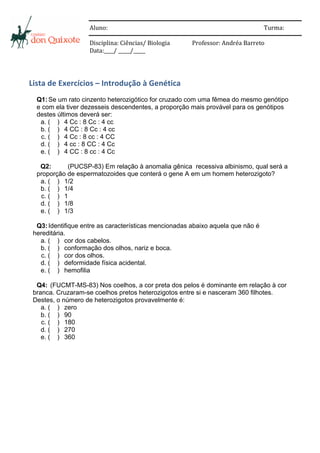  
	
                        	
  



	
                        Aluno:	
  	
      	
        	
       	
     	
          	
          	
           	
          Turma:	
  	
  
                          	
  
	
                        	
  



	
                        Disciplina:	
  Ciências/	
  Biologia	
      	
  	
  	
  	
  Professor:	
  Andréa	
  Barreto	
  
	
                        Data:____/	
  _____/_____	
  
                          	
  


	
  


Lista	
  de	
  Exercícios	
  –	
  Introdução	
  à	
  Genética	
  
	
  
        Q1: Se um rato cinzento heterozigótico for cruzado com uma fêmea do mesmo genótipo
        e com ela tiver dezesseis descendentes, a proporção mais provável para os genótipos
        destes últimos deverá ser:
         a. ( ) 4 Cc : 8 Cc : 4 cc
         b. ( ) 4 CC : 8 Cc : 4 cc
         c. ( ) 4 Cc : 8 cc : 4 CC
         d. ( ) 4 cc : 8 CC : 4 Cc
         e. ( ) 4 CC : 8 cc : 4 Cc

         Q2:      (PUCSP-83) Em relação à anomalia gênica recessiva albinismo, qual será a
        proporção de espermatozoides que conterá o gene A em um homem heterozigoto?
         a. ( ) 1/2
         b. ( ) 1/4
         c. ( ) 1
         d. ( ) 1/8
         e. ( ) 1/3

        Q3: Identifique entre as características mencionadas abaixo aquela que não é
       hereditária.
         a. ( ) cor dos cabelos.
         b. ( ) conformação dos olhos, nariz e boca.
          c. ( ) cor dos olhos.
         d. ( ) deformidade física acidental.
         e. ( ) hemofilia

        Q4: (FUCMT-MS-83) Nos coelhos, a cor preta dos pelos é dominante em relação à cor
       branca. Cruzaram-se coelhos pretos heterozigotos entre si e nasceram 360 filhotes.
       Destes, o número de heterozigotos provavelmente é:
          a. ( ) zero
          b. ( ) 90
          c. ( ) 180
          d. ( ) 270
          e. ( ) 360
 