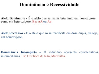 Dominância e Recessividade
Alelo Dominante - É o alelo que se manisfesta tanto em homozigose
como em heterozigose. Ex: AA ou Aa
Alelo Recessivo - É o alelo que só se manifesta em dose dupla, ou seja,
em homozigose.
Dominância Incompleta – O indivíduo apresenta características
intermediárias. Ex: Flor boca de leão, Maravilha
 