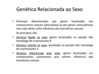 Genética Relacionada ao Sexo
• Heranças determinadas por genes localizados nos
cromossomos sexuais (alossomos) ou por genes autossômicos
mas cujo efeito sofre influência dos hormônios sexuais.
As principais são:
• Herança ligada ao sexo: genes localizados na porção não
homóloga do cromossomo X.
• Herança restrita ao sexo: localizada na porção não homóloga
do cromossomo Y.
• Herança influenciada pelo sexo: genes localizados em
cromossomos autossomos que sofrem influência dos
hormônios sexuais.
 