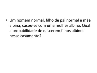 • Um homem normal, filho de pai normal e mãe
albina, casou-se com uma mulher albina. Qual
a probabilidade de nascerem filhos albinos
nesse casamento?
 