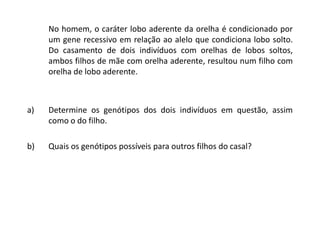 No homem, o caráter lobo aderente da orelha é condicionado por
um gene recessivo em relação ao alelo que condiciona lobo solto.
Do casamento de dois indivíduos com orelhas de lobos soltos,
ambos filhos de mãe com orelha aderente, resultou num filho com
orelha de lobo aderente.
a) Determine os genótipos dos dois indivíduos em questão, assim
como o do filho.
b) Quais os genótipos possíveis para outros filhos do casal?
 