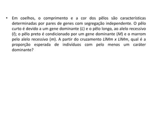• Em coelhos, o comprimento e a cor dos pêlos são características
determinadas por pares de genes com segregação independente. O pêlo
curto é devido a um gene dominante (L) e o pêlo longo, ao alelo recessivo
(l); o pêlo preto é condicionado por um gene dominante (M) e o marrom
pelo alelo recessivo (m). A partir do cruzamento LlMm x LlMm, qual é a
proporção esperada de indivíduos com pelo menos um caráter
dominante?
 