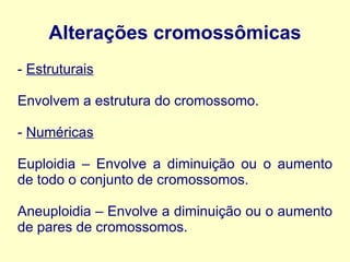 Alterações cromossômicas
- Estruturais
Envolvem a estrutura do cromossomo.
- Numéricas
Euploidia – Envolve a diminuição ou o aumento
de todo o conjunto de cromossomos.
Aneuploidia – Envolve a diminuição ou o aumento
de pares de cromossomos.
 