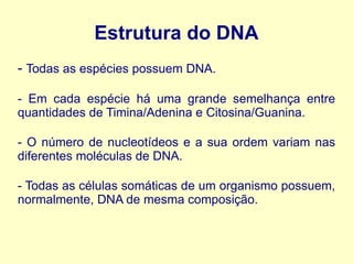 Estrutura do DNA
- Todas as espécies possuem DNA.
- Em cada espécie há uma grande semelhança entre
quantidades de Timina/Adenina e Citosina/Guanina.
- O número de nucleotídeos e a sua ordem variam nas
diferentes moléculas de DNA.
- Todas as células somáticas de um organismo possuem,
normalmente, DNA de mesma composição.
 