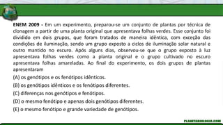 ENEM 2009 - Em um experimento, preparou-se um conjunto de plantas por técnica de
clonagem a partir de uma planta original que apresentava folhas verdes. Esse conjunto foi
dividido em dois grupos, que foram tratados de maneira idêntica, com exceção das
condições de iluminação, sendo um grupo exposto a ciclos de iluminação solar natural e
outro mantido no escuro. Após alguns dias, observou-se que o grupo exposto à luz
apresentava folhas verdes como a planta original e o grupo cultivado no escuro
apresentava folhas amareladas. Ao final do experimento, os dois grupos de plantas
apresentaram
(A) os genótipos e os fenótipos idênticos.
(B) os genótipos idênticos e os fenótipos diferentes.
(C) diferenças nos genótipos e fenótipos.
(D) o mesmo fenótipo e apenas dois genótipos diferentes.
(E) o mesmo fenótipo e grande variedade de genótipos.
 