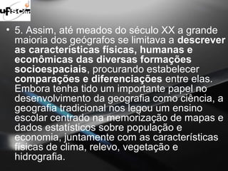 • 5. Assim, até meados do século XX a grande 
maioria dos geógrafos se limitava a descrever 
as características físicas, humanas e 
econômicas das diversas formações 
socioespaciais, procurando estabelecer 
comparações e diferenciações entre elas. 
Embora tenha tido um importante papel no 
desenvolvimento da geografia como ciência, a 
geografia tradicional nos legou um ensino 
escolar centrado na memorização de mapas e 
dados estatísticos sobre população e 
economia, juntamente com as características 
físicas de clima, relevo, vegetação e 
hidrografia. 
 