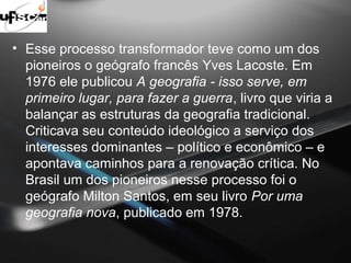 • Esse processo transformador teve como um dos 
pioneiros o geógrafo francês Yves Lacoste. Em 
1976 ele publicou A geografia - isso serve, em 
primeiro lugar, para fazer a guerra, livro que viria a 
balançar as estruturas da geografia tradicional. 
Criticava seu conteúdo ideológico a serviço dos 
interesses dominantes – político e econômico – e 
apontava caminhos para a renovação crítica. No 
Brasil um dos pioneiros nesse processo foi o 
geógrafo Milton Santos, em seu livro Por uma 
geografia nova, publicado em 1978. 
 