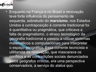 • Enquanto na França e no Brasil a renovação 
teve forte influência do pensamento de 
esquerda, sobretudo do marxismo, nos Estados 
Unidos à contraposição à corrente tradicional foi 
à quantitativa ou pragmática, que criticava a 
falta de pragmatismo, o atraso tecnológico da 
geografia tradicional e passou a utilizar sistemas 
matemáticos e computacionais para interpretar 
o espaço geográfico. Essa corrente tecnicista e 
utilitarista da renovação, que mascarava os 
conflitos e as contradições sociais denunciados 
pelos geógrafos críticos, era uma perspectiva 
conservadora, a serviço do status quo. 
 