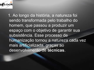 1. Ao longo da história, a natureza foi 
sendo transformada pelo trabalho do 
homem, que passou a produzir um 
espaço com o objetivo de garantir sua 
subsistência. Esse processo de 
humanização tornou a natureza cada vez 
mais artificializada, graças ao 
desenvolvimento de técnicas. 
 