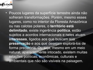 • Poucos lugares da superfície terrestre ainda não 
sofreram transformações. Porém, mesmo esses 
lugares, como no interior da Floresta Amazônica 
ou nas calotas polares, o território está 
delimitado, existe ingerência política, estão 
sujeitos a acordos internacionais e neles atuam 
interesses, ligados aos que buscam sua 
preservação e aos que desejam explorá-los de 
forma predatória. Ou seja, mesmo em um meio 
natural, aparentemente intocado, existem muitas 
relações políticas, econômicas, culturais e 
ambientais que não são visíveis na paisagem. 
 