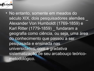 • No entanto, somente em meados do 
século XIX, dois pesquisadores alemães _ 
Alexander Von Humboldt (1769-1859) e 
Karl Ritter (1779-1859) _ fundaram a 
geografia como ciência, ou seja, uma área 
do conhecimento que passou a ser 
pesquisada e ensinada nas 
universidades, com a gradativa 
sistematização de seu arcabouço teórico-metodológico. 
 