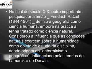 • No final do século XIX, outro importante 
pesquisador alemão _ Friedrich Ratzel 
(1844-1904) _ definiu a geografia como 
ciência humana, embora na prática a 
tenha tratado como ciência natural. 
Considerou a influência que as condições 
naturais exercem sobre a humanidade 
como objeto de estudo da disciplina, 
dando origem ao “determinismo 
geográfico”, influenciado pelas teorias de 
Lamarck e de Darwin. 
 