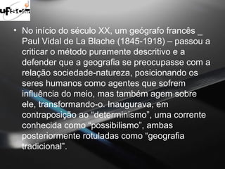 • No início do século XX, um geógrafo francês _ 
Paul Vidal de La Blache (1845-1918) – passou a 
criticar o método puramente descritivo e a 
defender que a geografia se preocupasse com a 
relação sociedade-natureza, posicionando os 
seres humanos como agentes que sofrem 
influência do meio, mas também agem sobre 
ele, transformando-o. Inaugurava, em 
contraposição ao “determinismo”, uma corrente 
conhecida como “possibilismo”, ambas 
posteriormente rotuladas como “geografia 
tradicional”. 
 