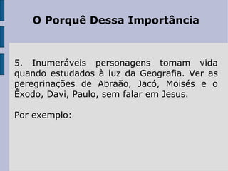 O Porquê Dessa Importância



5. Inumeráveis personagens tomam vida
quando estudados à luz da Geografia. Ver as
peregrinações de Abraão, Jacó, Moisés e o
Êxodo, Davi, Paulo, sem falar em Jesus.

Por exemplo:
 