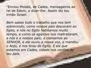 “Enviou Moisés, de Cades, mensageiros ao
rei de Edom, a dizer-lhe: Assim diz teu
irmão Israel:

Bem sabes todo o trabalho que nos tem
sobrevindo; como nossos pais desceram ao
Egito, e nós no Egito habitamos muito
tempo, e como os egípcios nos maltrataram,
a nós e a nossos pais; e clamamos ao
SENHOR, e ele ouviu a nossa voz, e mandou
o Anjo, e nos tirou do Egito. E eis que
estamos em Cades, cidade nos confins do
teu país.
 