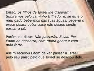 Então, os filhos de Israel lhe disseram:
Subiremos pelo caminho trilhado, e, se eu e o
meu gado bebermos das tuas águas, pagarei o
preço delas; outra coisa não desejo senão
passar a pé.

Porém ele disse: Não passarás. E saiu-lhe
Edom ao encontro, com muita gente e com
mão forte.

Assim recusou Edom deixar passar a Israel
pelo seu país; pelo que Israel se desviou dele.
 