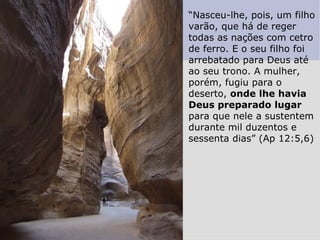“Nasceu-lhe, pois, um filho
varão, que há de reger
todas as nações com cetro
de ferro. E o seu filho foi
arrebatado para Deus até
ao seu trono. A mulher,
porém, fugiu para o
deserto, onde lhe havia
Deus preparado lugar
para que nele a sustentem
durante mil duzentos e
sessenta dias” (Ap 12:5,6)
 