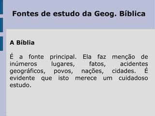 Fontes de estudo da Geog. Bíblica



A Bíblia

É a fonte principal. Ela faz menção de
inúmeros     lugares,  fatos,  acidentes
geográficos, povos, nações, cidades. É
evidente que isto merece um cuidadoso
estudo.
 