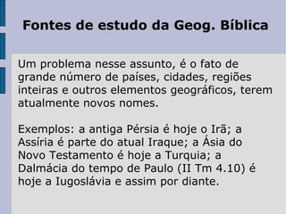 Fontes de estudo da Geog. Bíblica

Um problema nesse assunto, é o fato de
grande número de países, cidades, regiões
inteiras e outros elementos geográficos, terem
atualmente novos nomes.

Exemplos: a antiga Pérsia é hoje o Irã; a
Assíria é parte do atual Iraque; a Ásia do
Novo Testamento é hoje a Turquia; a
Dalmácia do tempo de Paulo (II Tm 4.10) é
hoje a Iugoslávia e assim por diante.
 
