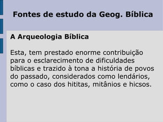 Fontes de estudo da Geog. Bíblica

A Arqueologia Bíblica

Esta, tem prestado enorme contribuição
para o esclarecimento de dificuldades
bíblicas e trazido à tona a história de povos
do passado, considerados como lendários,
como o caso dos hititas, mitânios e hicsos.
 
