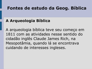 Fontes de estudo da Geog. Bíblica

A Arqueologia Bíblica

A arqueologia bíblica teve seu começo em
1811 com as atividades nesse sentido do
cidadão inglês Claude James Rich, na
Mesopotâmia, quando lá se encontrava
cuidando de interesses ingleses.
 