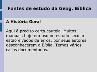 Fontes de estudo da Geog. Bíblica

A História Geral

Aqui é preciso certa cautela. Muitos
manuais hoje em uso no estudo secular
estão eivados de erros, por seus autores
desconhecerem a Bíblia. Temos vários
casos documentados.
 